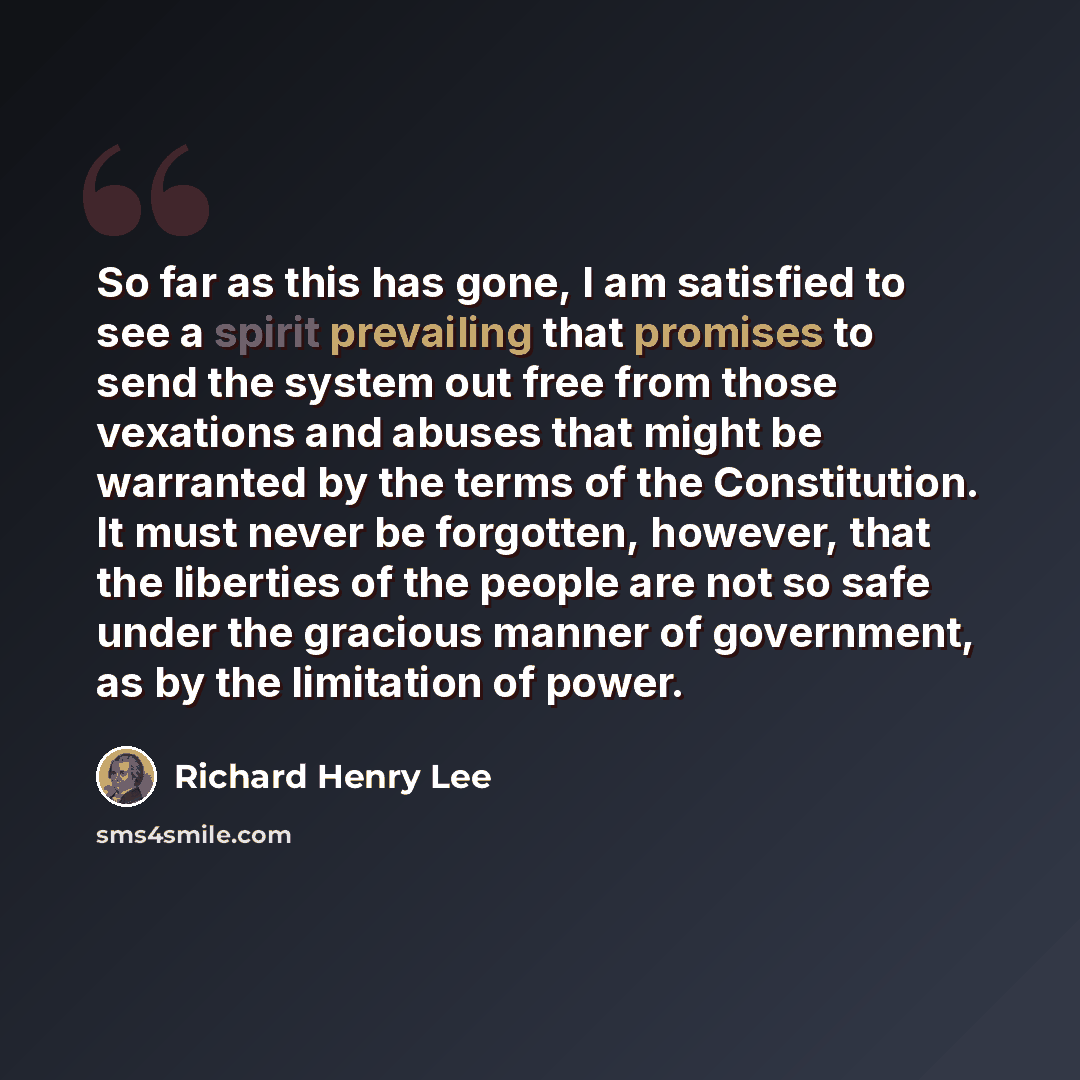 “So far as this has gone, I am satisfied to see a spirit prevailing that promises to send the system out free from those vexations and abuses that might be warranted by the terms of the Constitution. It must never be forgotten, however, that the liberties of the people are not so safe under the…” quote by Richard Henry Lee