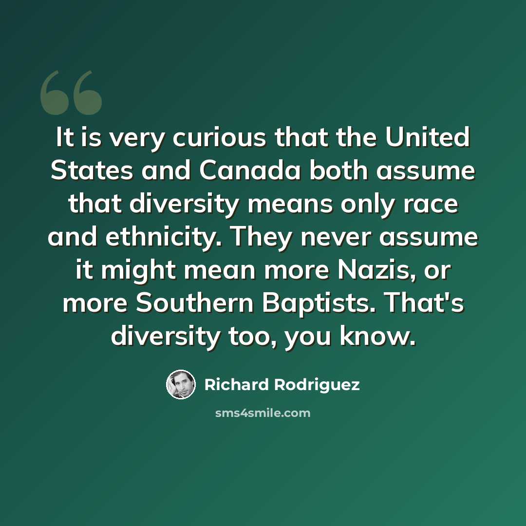 “It is very curious that the United States and Canada both assume that diversity means only race and ethnicity. They never assume it might mean more Nazis, or more Southern Baptists. That's diversity too, you know.” quote by Richard Rodriguez