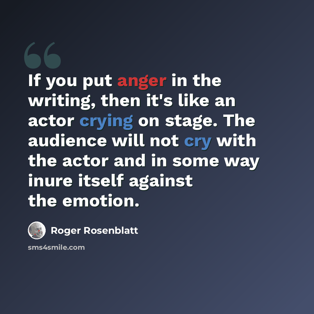 “If you put anger in the writing, then it's like an actor crying on stage. The audience will not cry with the actor and in some way inure itself against the emotion.” quote by Roger Rosenblatt