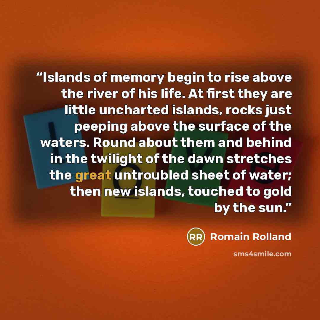 “Islands of memory begin to rise above the river of his life. At first they are little uncharted islands, rocks just peeping above the surface of the waters. Round about them and behind in the twilight of the dawn stretches the great untroubled sheet of water; then new islands, touched to gold by…” quote by Romain Rolland