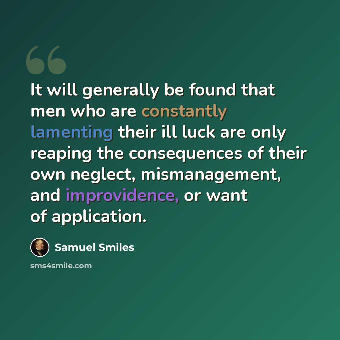 “It will generally be found that men who are constantly lamenting their ill luck are only reaping the consequences of their own neglect, mismanagement, and improvidence, or want of application.” quote by Samuel Smiles