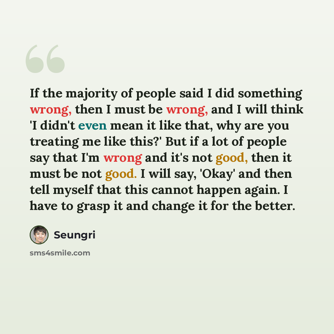“If the majority of people said I did something wrong, then I must be wrong, and I will think 'I didn't even mean it like that, why are you treating me like this?' But if a lot of people say that I'm wrong and it's not good, then it must be not good. I will say, 'Okay' and then tell myself that…” quote by Seungri