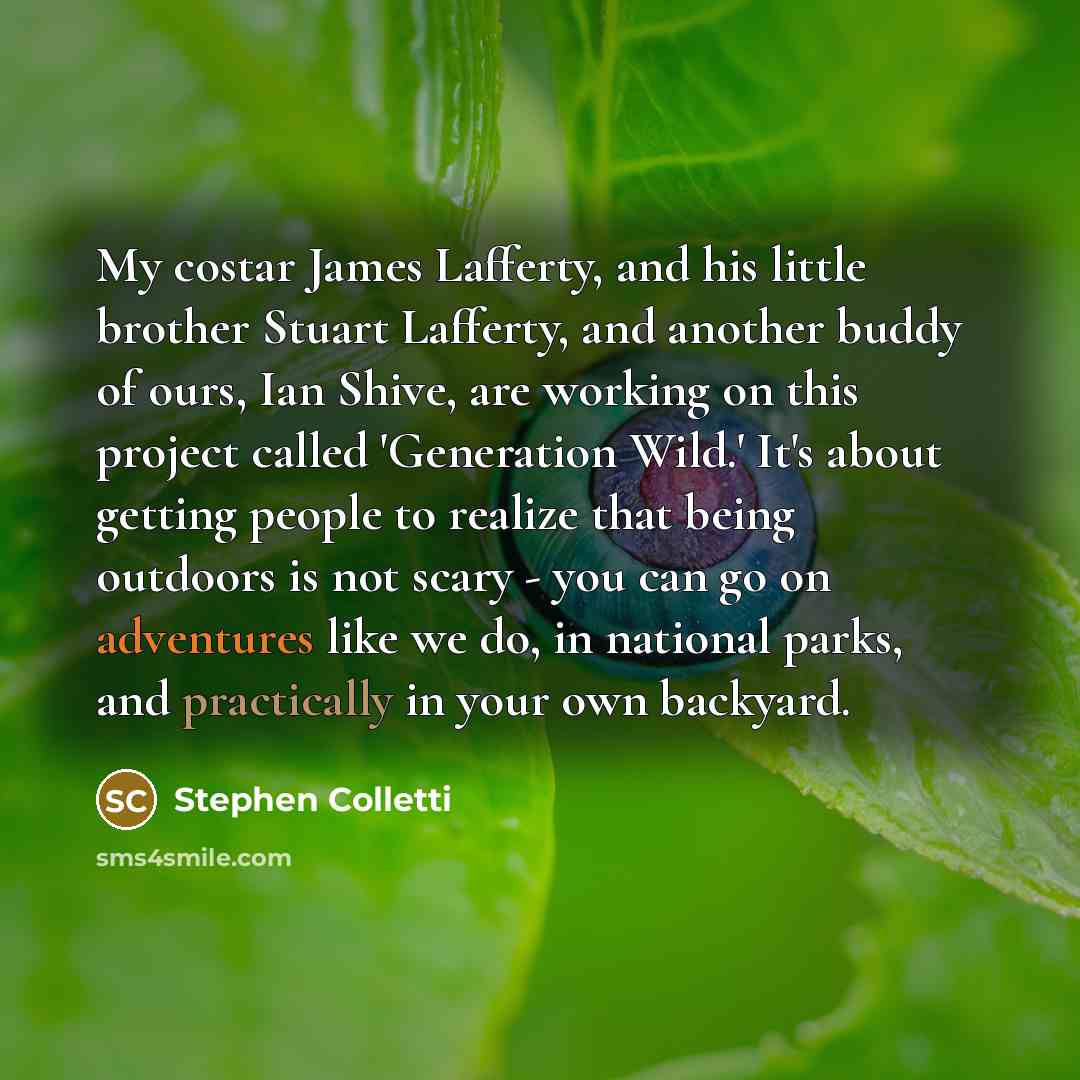 “My costar James Lafferty, and his little brother Stuart Lafferty, and another buddy of ours, Ian Shive, are working on this project called 'Generation Wild.' It's about getting people to realize that being outdoors is not scary - you can go on adventures like we do, in national parks, and…” quote by Stephen Colletti