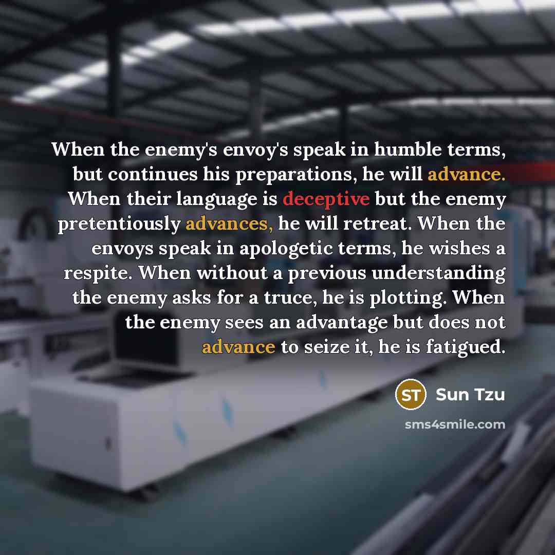 “When the enemy's envoy's speak in humble terms, but continues his preparations, he will advance. When their language is deceptive but the enemy pretentiously advances, he will retreat. When the envoys speak in apologetic terms, he wishes a respite. When without a previous understanding the enemy…” quote by Sun Tzu