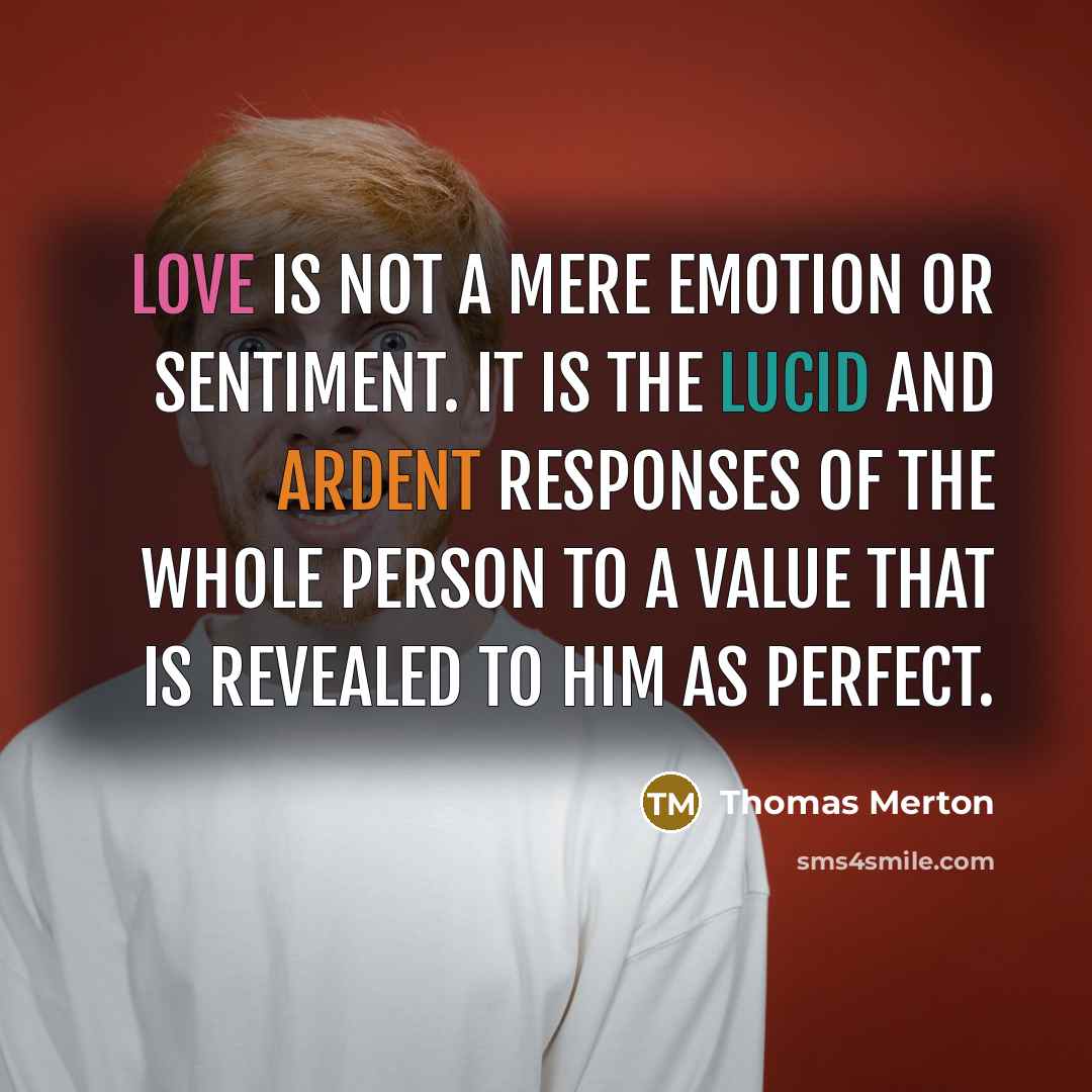 “Love is not a mere emotion or sentiment. It is the lucid and ardent responses of the whole person to a value that is revealed to him as perfect.” quote by Thomas Merton