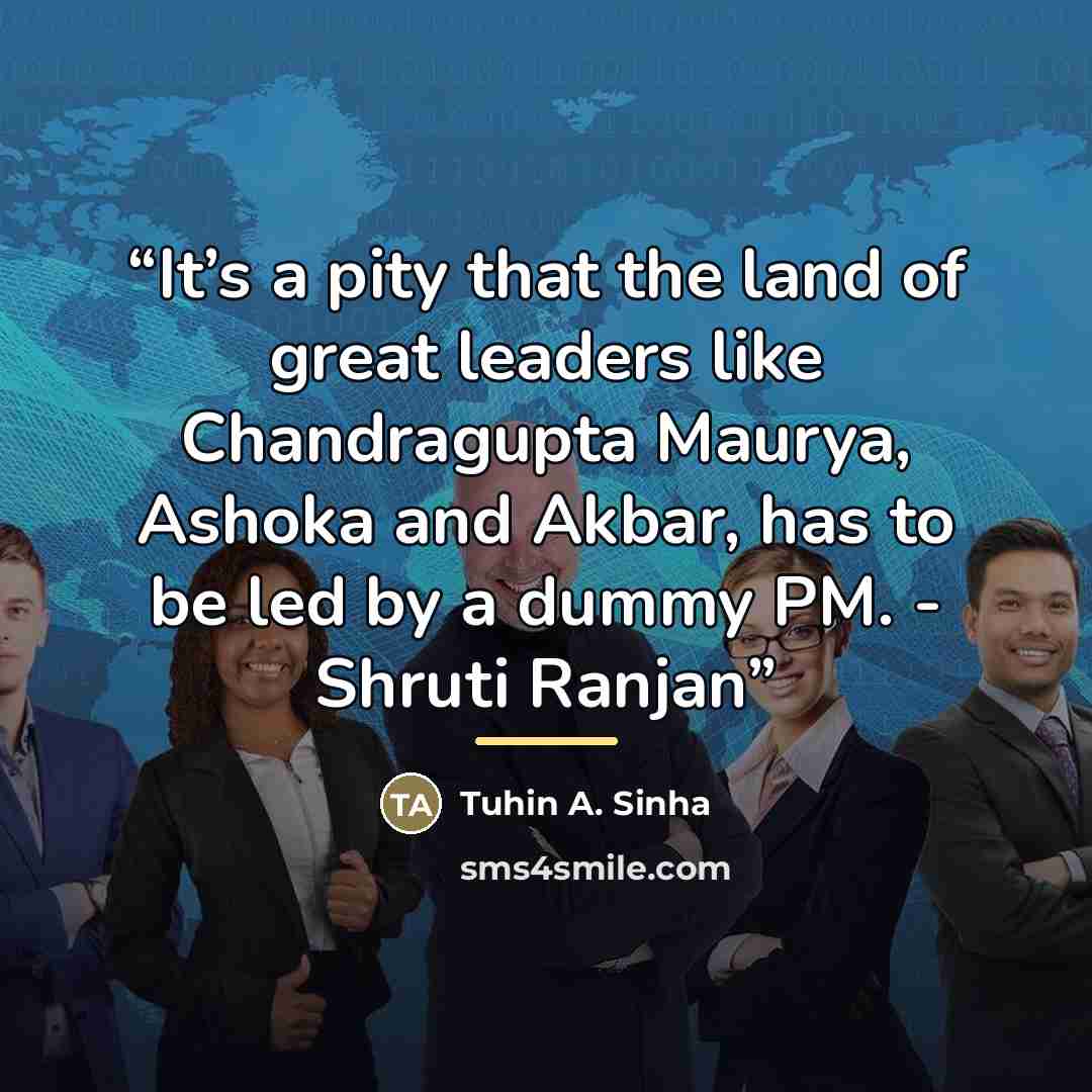 “It’s a pity that the land of great leaders like Chandragupta Maurya, Ashoka and Akbar, has to be led by a dummy PM. - Shruti Ranjan” quote by Tuhin A. Sinha
