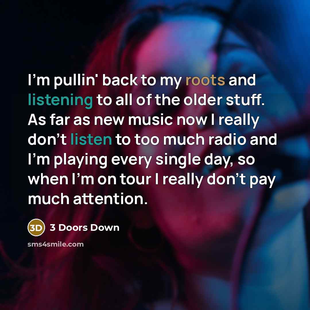 “I'm pullin' back to my roots and listening to all of the older stuff. As far as new music now I really don't listen to too much radio and I'm playing every single day, so when I'm on tour I really don't pay much attention.” quote by 3 Doors Down