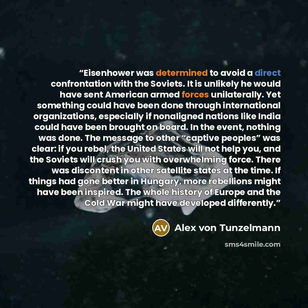 “Eisenhower was determined to avoid a direct confrontation with the Soviets. It is unlikely he would have sent American armed forces unilaterally. Yet something could have been done through international organizations, especially if nonaligned nations like India could have been brought on board. In…” quote by Alex von Tunzelmann