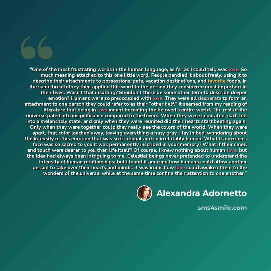 “One of the most frustrating words in the human language, as far as I could tell, was love. So much meaning attached to this one little word. People bandied it about freely, using it to describe their attachments to possessions, pets, vacation destinations, and favorite foods. In the same breath…” quote by Alexandra Adornetto