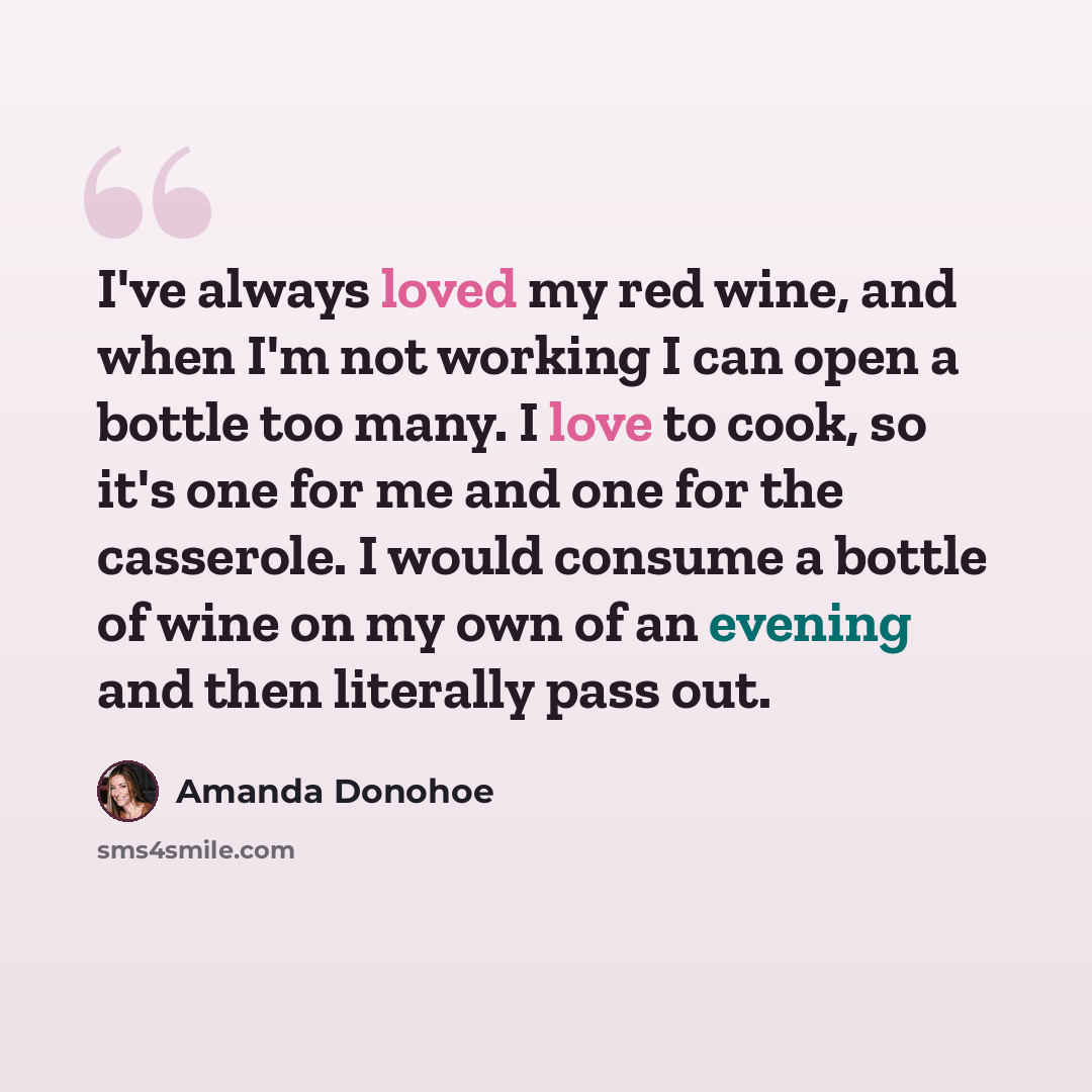 “I've always loved my red wine, and when I'm not working I can open a bottle too many. I love to cook, so it's one for me and one for the casserole. I would consume a bottle of wine on my own of an evening and then literally pass out.” quote by Amanda Donohoe