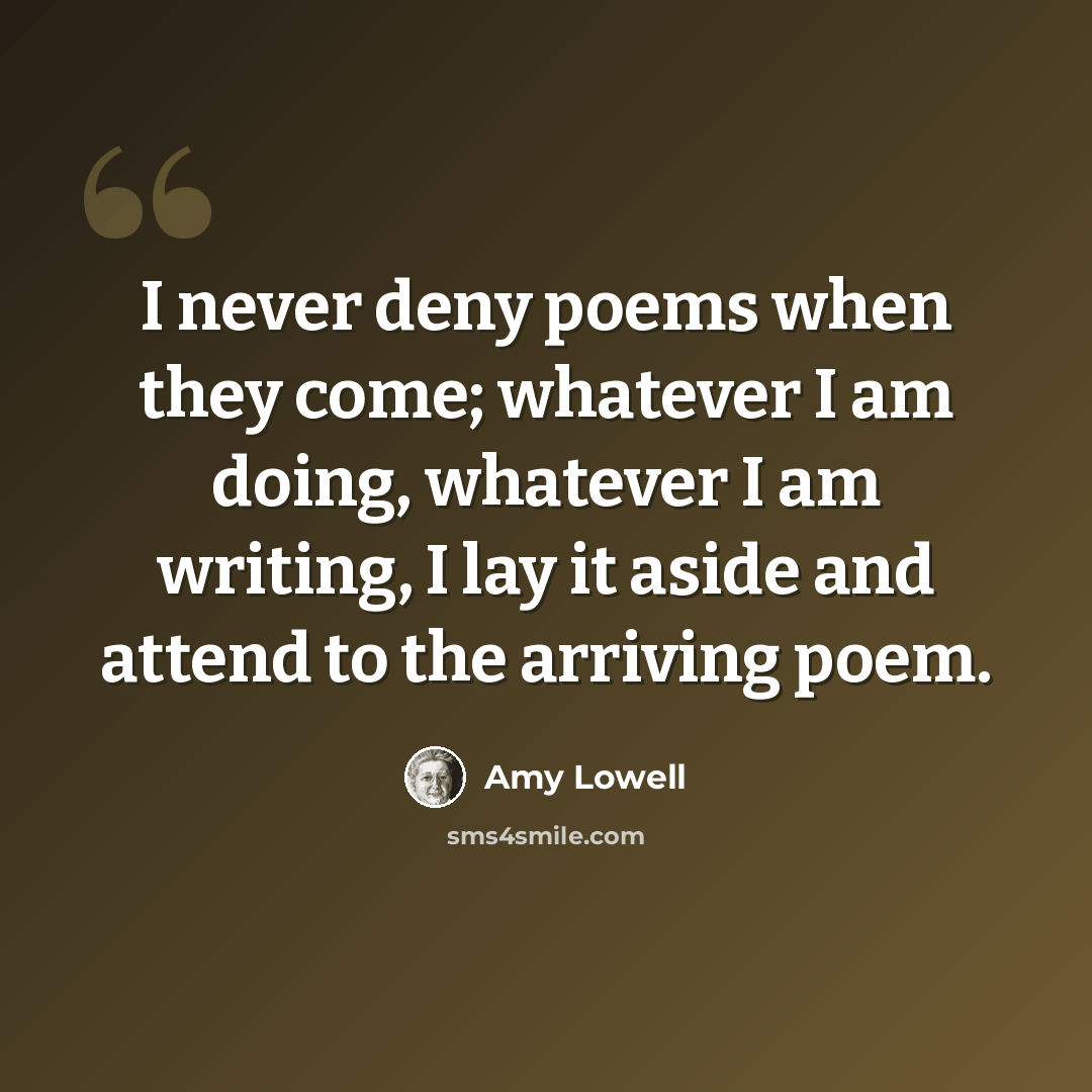 “I never deny poems when they come; whatever I am doing, whatever I am writing, I lay it aside and attend to the arriving poem.” quote by Amy Lowell