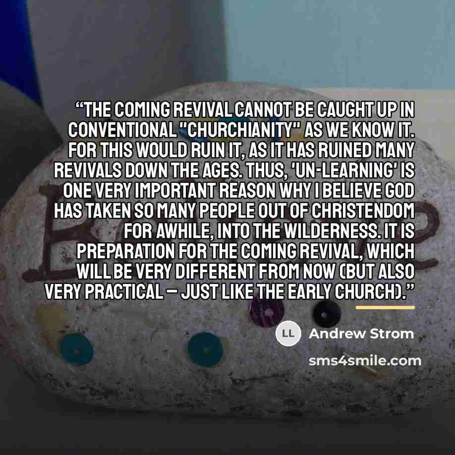 “The coming Revival cannot be caught up in conventional "churchianity" as we know it. For this would ruin it, as it has ruined many Revivals down the ages. Thus, 'un-learning' is one very important reason why I believe God has taken so many people out of Christendom for awhile, into the Wilderness…” quote by Andrew Strom