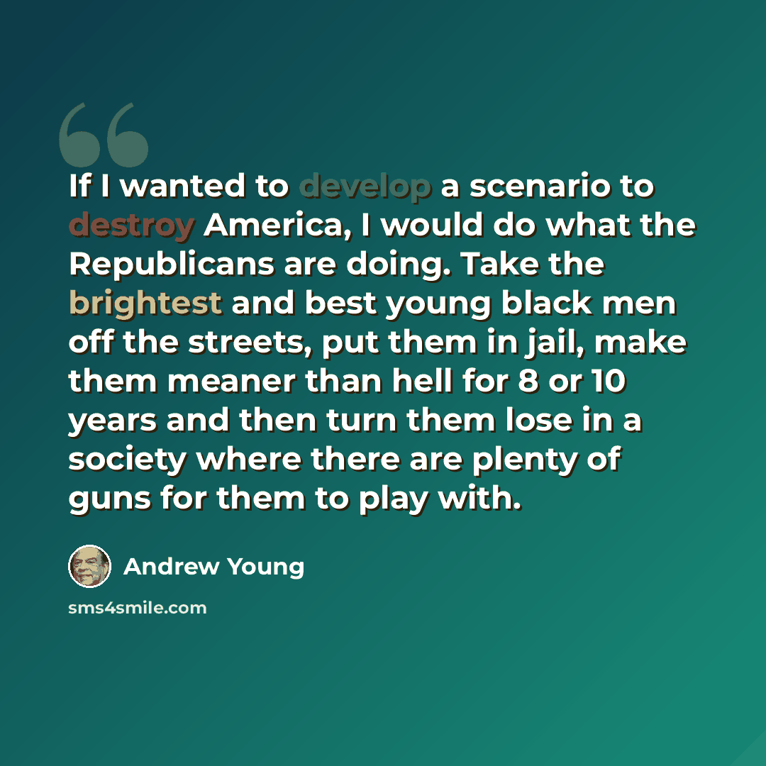 “If I wanted to develop a scenario to destroy America, I would do what the Republicans are doing. Take the brightest and best young black men off the streets, put them in jail, make them meaner than hell for 8 or 10 years and then turn them lose in a society where there are plenty of guns for them…” quote by Andrew Young