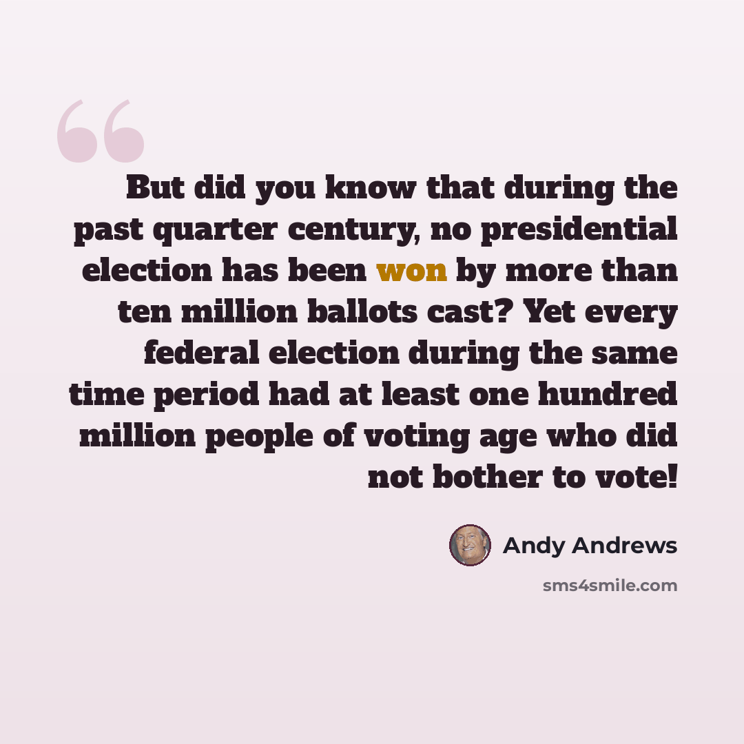 “But did you know that during the past quarter century, no presidential election has been won by more than ten million ballots cast? Yet every federal election during the same time period had at least one hundred million people of voting age who did not bother to vote!” quote by Andy Andrews