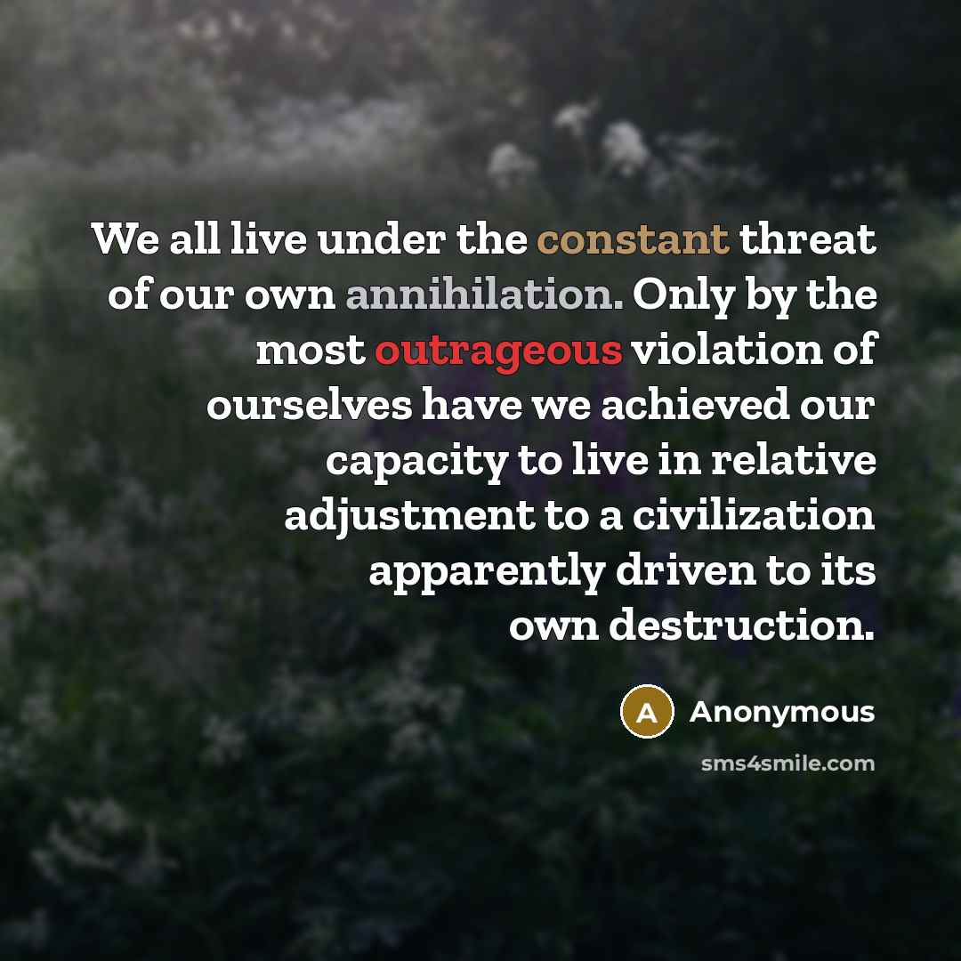 “We all live under the constant threat of our own annihilation. Only by the most outrageous violation of ourselves have we achieved our capacity to live in relative adjustment to a civilization apparently driven to its own destruction.” quote by Anonymous