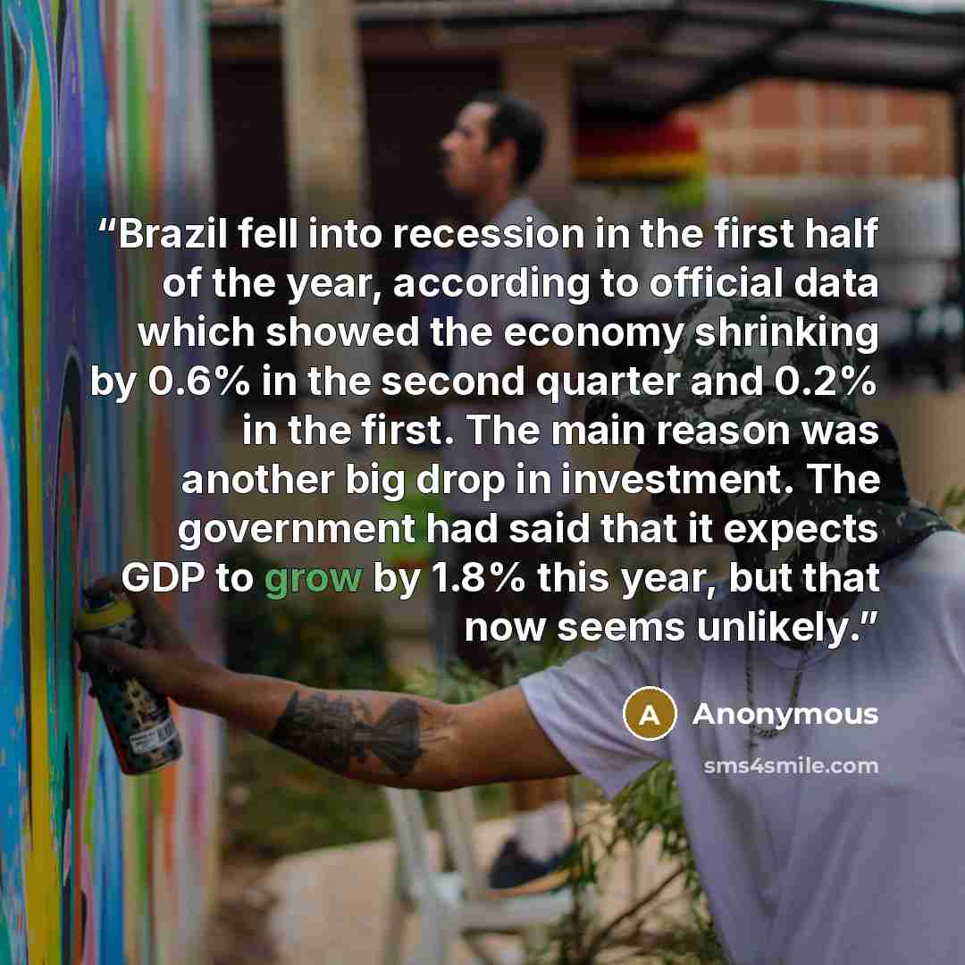 “Brazil fell into recession in the first half of the year, according to official data which showed the economy shrinking by 0.6% in the second quarter and 0.2% in the first. The main reason was another big drop in investment. The government had said that it expects GDP to grow by 1.8% this year…” quote by Anonymous