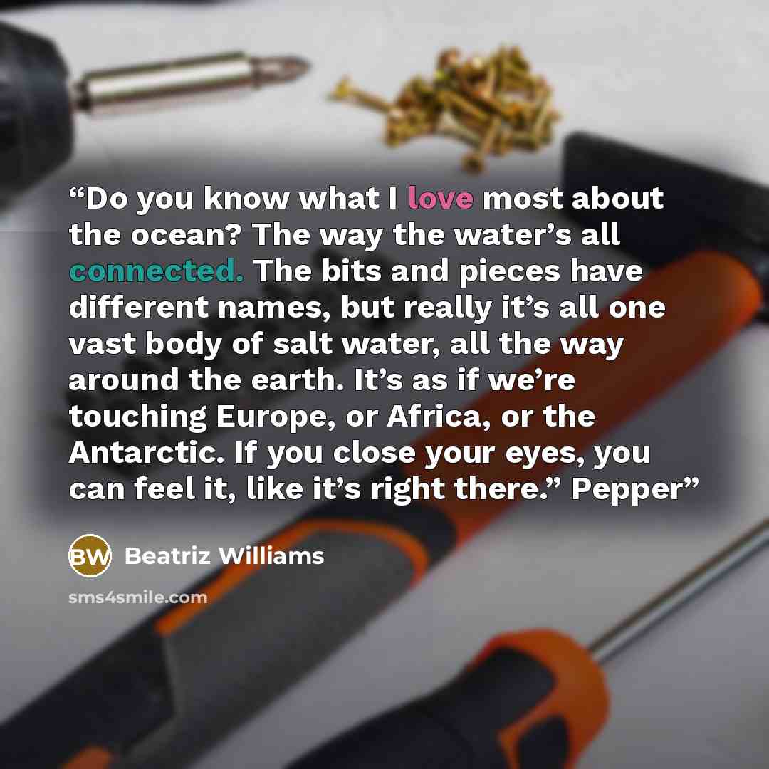 “Do you know what I love most about the ocean? The way the water’s all connected. The bits and pieces have different names, but really it’s all one vast body of salt water, all the way around the earth. It’s as if we’re touching Europe, or Africa, or the Antarctic. If you close your eyes, you can…” quote by Beatriz Williams