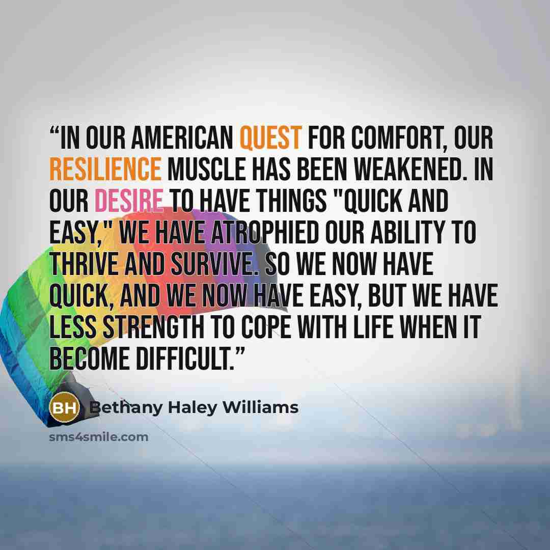 “In our American quest for comfort, our resilience muscle has been weakened. In our desire to have things "quick and easy," we have atrophied our ability to thrive and survive. So we now have quick, and we now have easy, but we have less strength to cope with life when it become difficult.” quote by Bethany Haley Williams