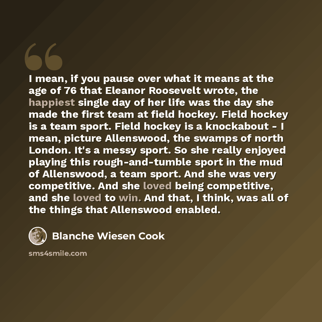 “I mean, if you pause over what it means at the age of 76 that Eleanor Roosevelt wrote, the happiest single day of her life was the day she made the first team at field hockey. Field hockey is a team sport. Field hockey is a knockabout - I mean, picture Allenswood, the swamps of north London. It's…” quote by Blanche Wiesen Cook
