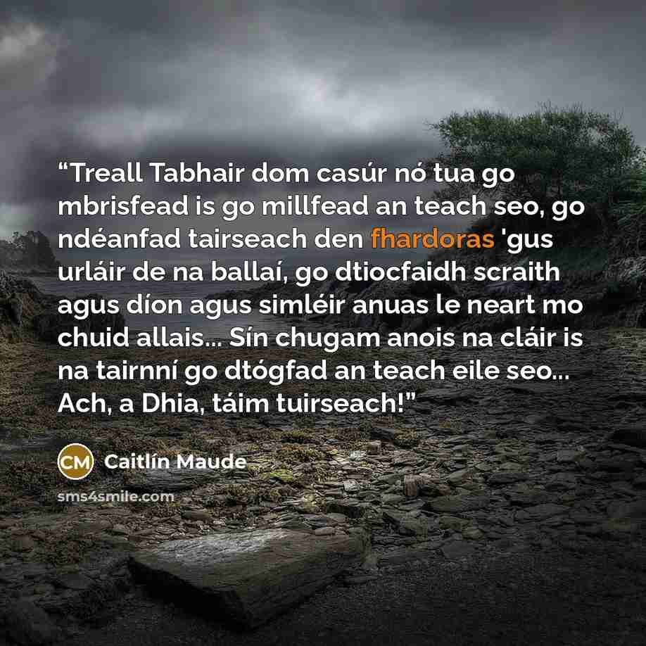 “Treall Tabhair dom casúr nó tua go mbrisfead is go millfead an teach seo, go ndéanfad tairseach den fhardoras 'gus urláir de na ballaí, go dtiocfaidh scraith agus díon agus simléir anuas le neart mo chuid allais... Sín chugam anois na cláir is na tairnní go dtógfad an teach eile seo... Ach, a…” quote by Caitlín Maude