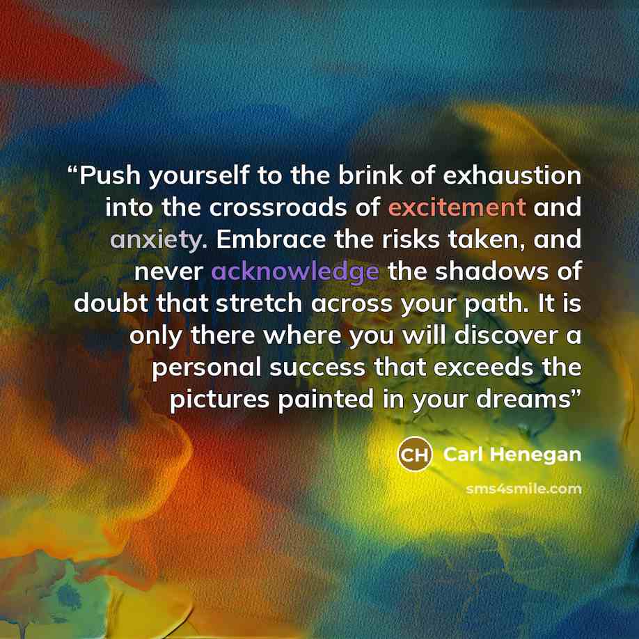 “Push yourself to the brink of exhaustion into the crossroads of excitement and anxiety. Embrace the risks taken, and never acknowledge the shadows of doubt that stretch across your path. It is only there where you will discover a personal success that exceeds the pictures painted in your dreams” quote by Carl Henegan