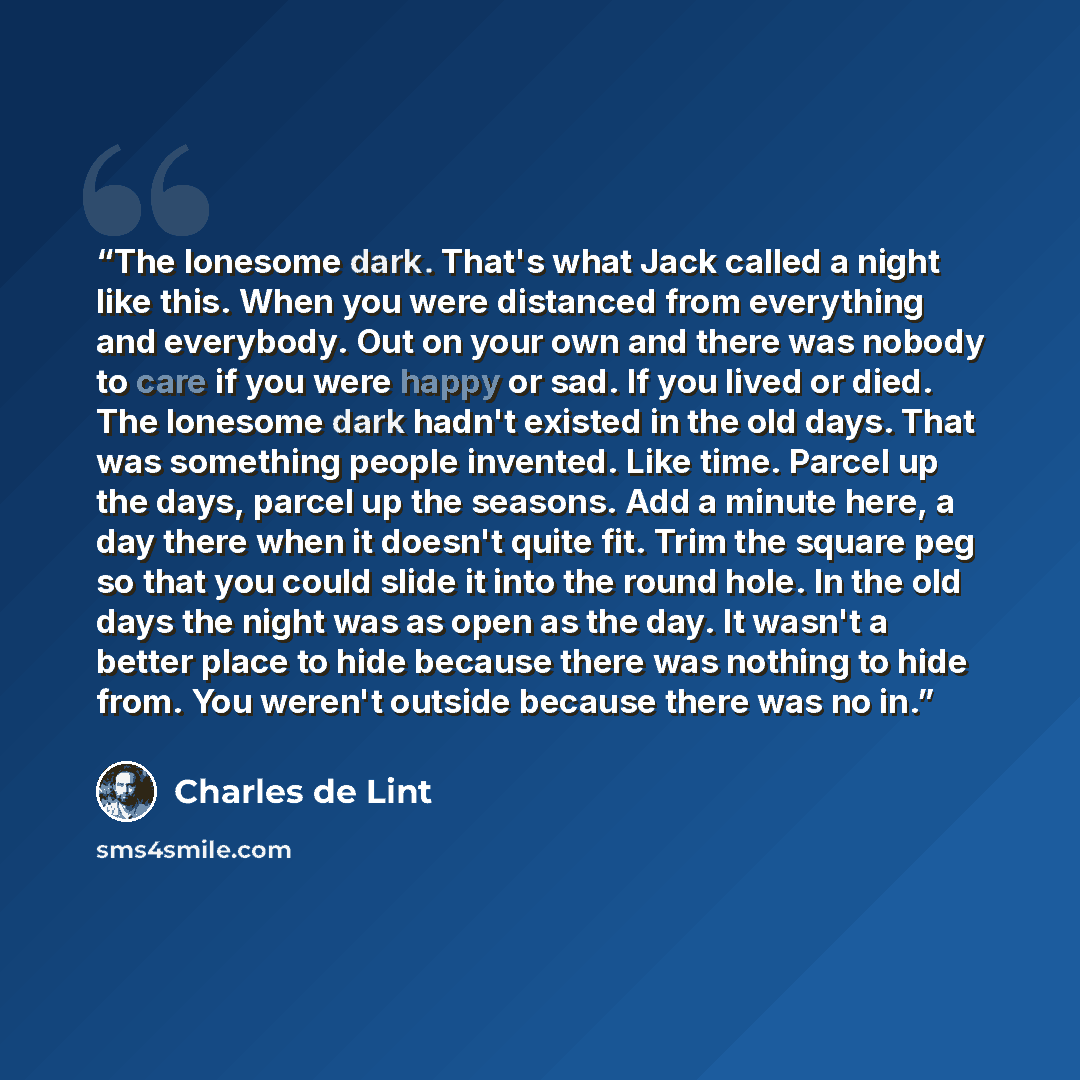 “The lonesome dark. That's what Jack called a night like this. When you were distanced from everything and everybody. Out on your own and there was nobody to care if you were happy or sad. If you lived or died. The lonesome dark hadn't existed in the old days. That was something people invented…” quote by Charles de Lint