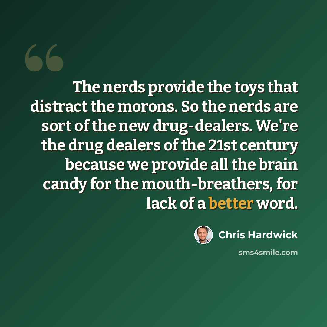 “The nerds provide the toys that distract the morons. So the nerds are sort of the new drug-dealers. We're the drug dealers of the 21st century because we provide all the brain candy for the mouth-breathers, for lack of a better word.” quote by Chris Hardwick