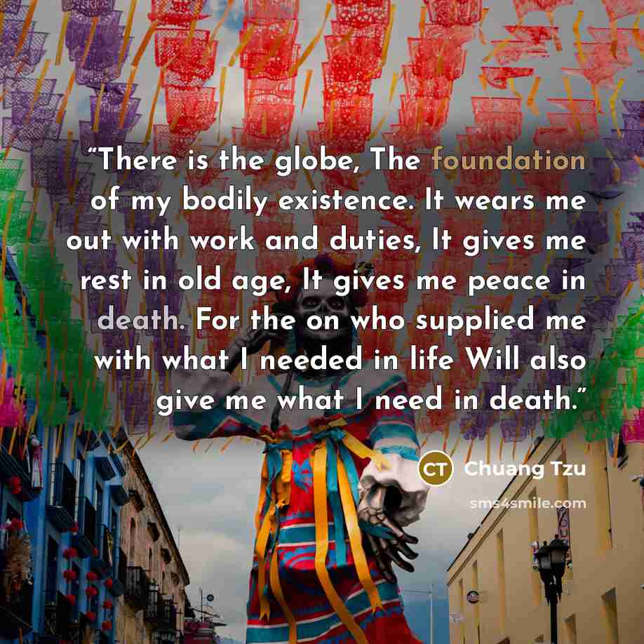 “There is the globe, The foundation of my bodily existence. It wears me out with work and duties, It gives me rest in old age, It gives me peace in death. For the on who supplied me with what I needed in life Will also give me what I need in death.” quote by Chuang Tzu