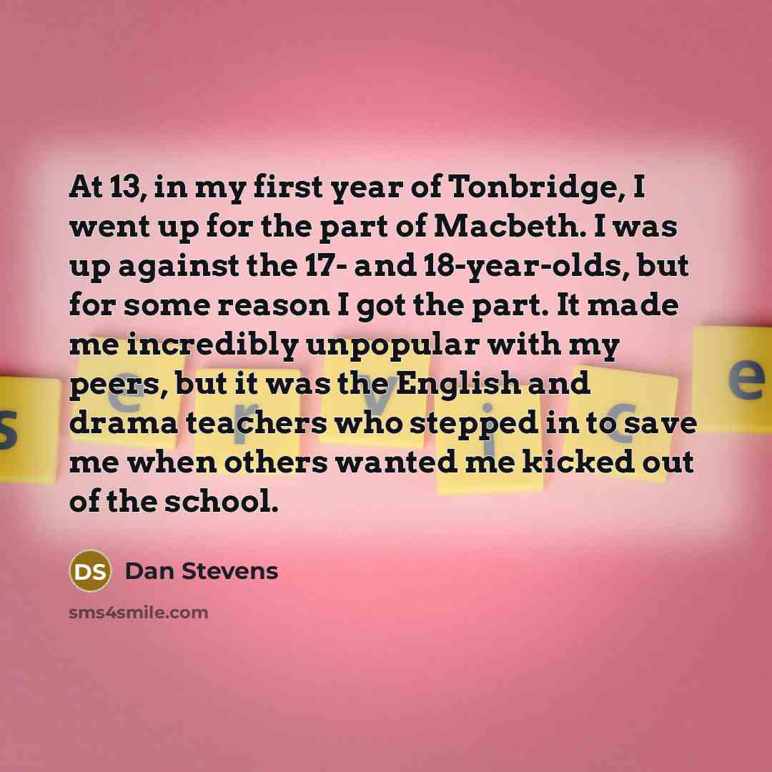 “At 13, in my first year of Tonbridge, I went up for the part of Macbeth. I was up against the 17- and 18-year-olds, but for some reason I got the part. It made me incredibly unpopular with my peers, but it was the English and drama teachers who stepped in to save me when others wanted me kicked…” quote by Dan Stevens