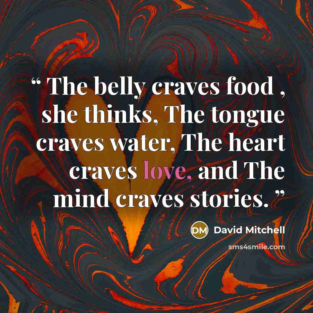 “The belly craves food , she thinks, The tongue craves water, The heart craves love, and The mind craves stories.” quote by David Mitchell
