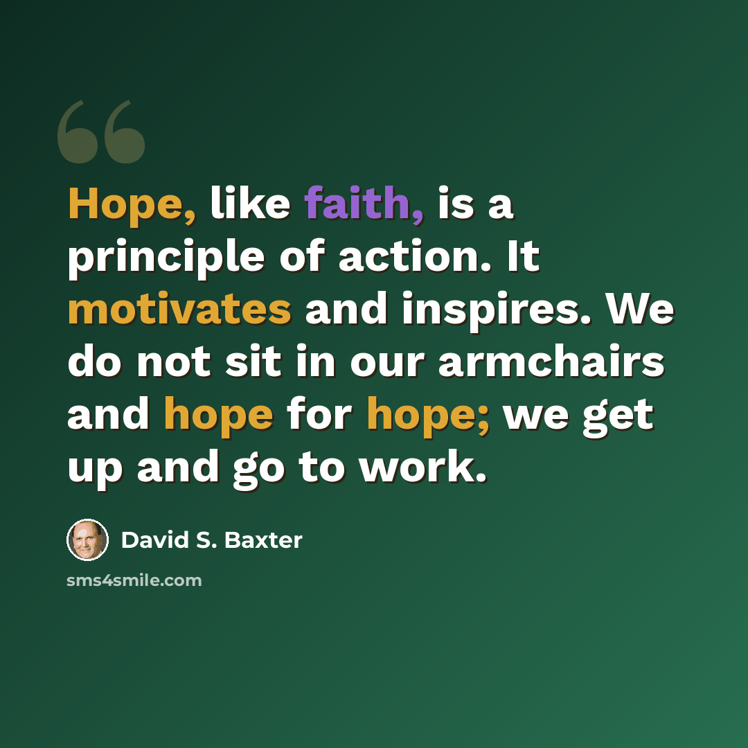“Hope, like faith, is a principle of action. It motivates and inspires. We do not sit in our armchairs and hope for hope; we get up and go to work.” quote by David S. Baxter