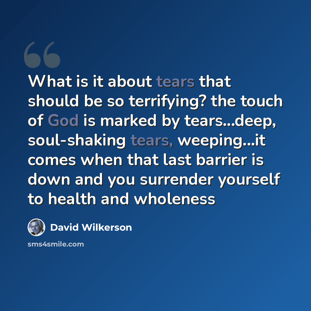 “What is it about tears that should be so terrifying? the touch of God is marked by tears...deep, soul-shaking tears, weeping...it comes when that last barrier is down and you surrender yourself to health and wholeness” quote by David Wilkerson
