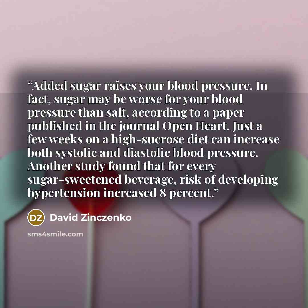 “Added sugar raises your blood pressure. In fact, sugar may be worse for your blood pressure than salt, according to a paper published in the journal Open Heart. Just a few weeks on a high-sucrose diet can increase both systolic and diastolic blood pressure. Another study found that for every…” quote by David Zinczenko