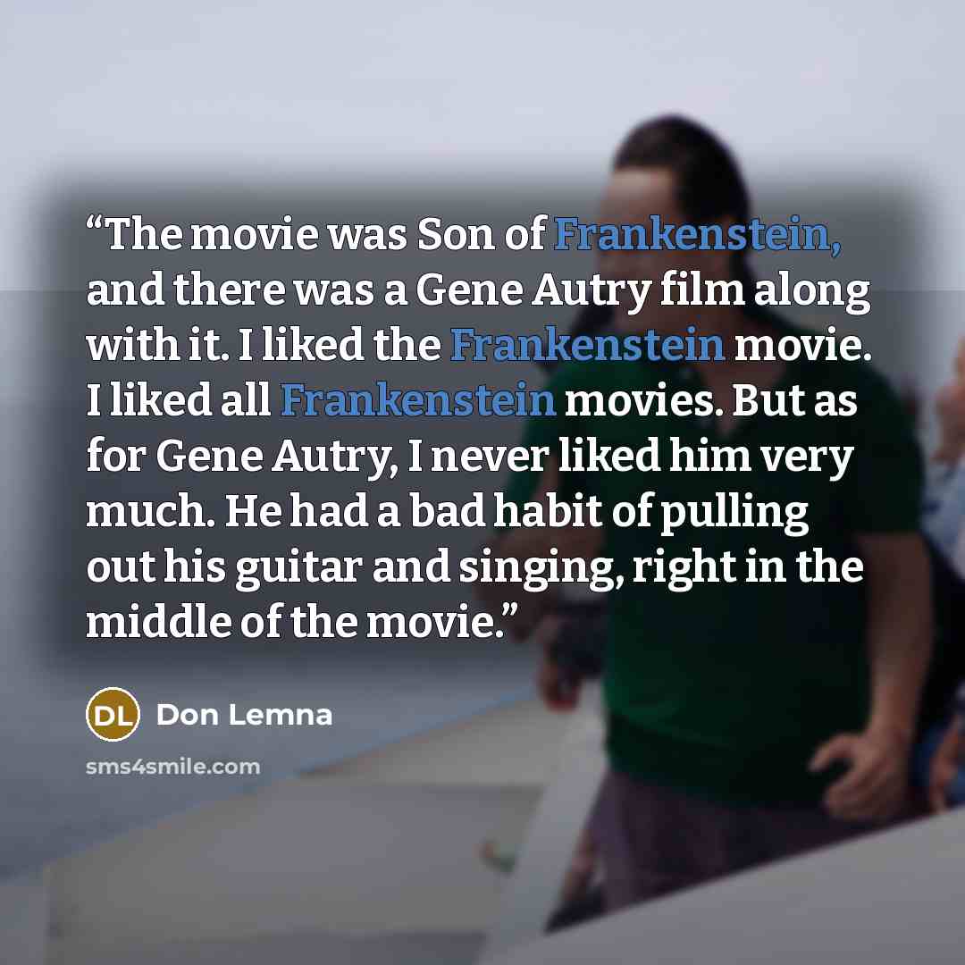 “The movie was Son of Frankenstein, and there was a Gene Autry film along with it. I liked the Frankenstein movie. I liked all Frankenstein movies. But as for Gene Autry, I never liked him very much. He had a bad habit of pulling out his guitar and singing, right in the middle of the movie.” quote by Don Lemna