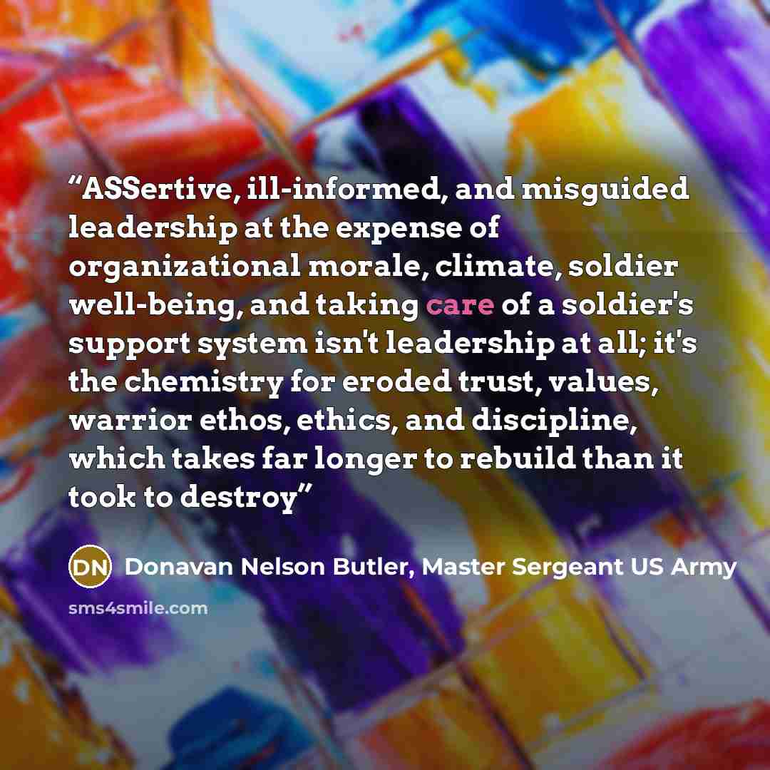 “ASSertive, ill-informed, and misguided leadership at the expense of organizational morale, climate, soldier well-being, and taking care of a soldier's support system isn't leadership at all; it's the chemistry for eroded trust, values, warrior ethos, ethics, and discipline, which takes far longer…” quote by Donavan Nelson Butler, Master Sergeant US Army