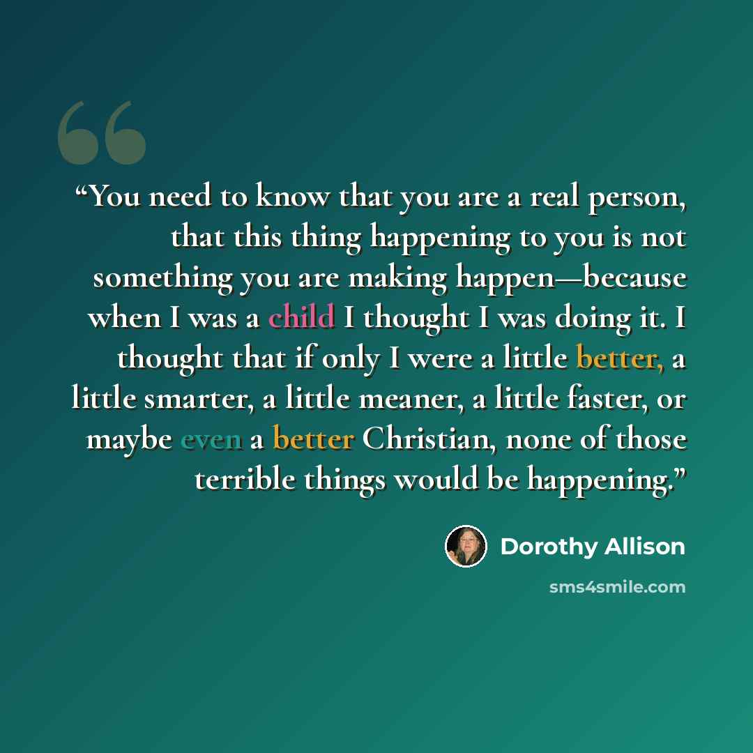 “You need to know that you are a real person, that this thing happening to you is not something you are making happen—because when I was a child I thought I was doing it. I thought that if only I were a little better, a little smarter, a little meaner, a little faster, or maybe even a better…” quote by Dorothy Allison