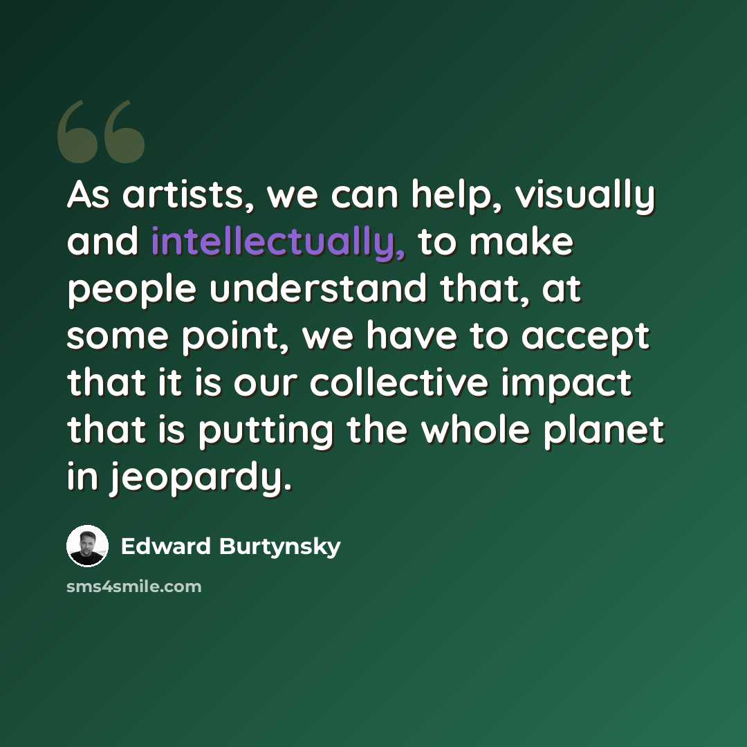 “As artists, we can help, visually and intellectually, to make people understand that, at some point, we have to accept that it is our collective impact that is putting the whole planet in jeopardy.” quote by Edward Burtynsky
