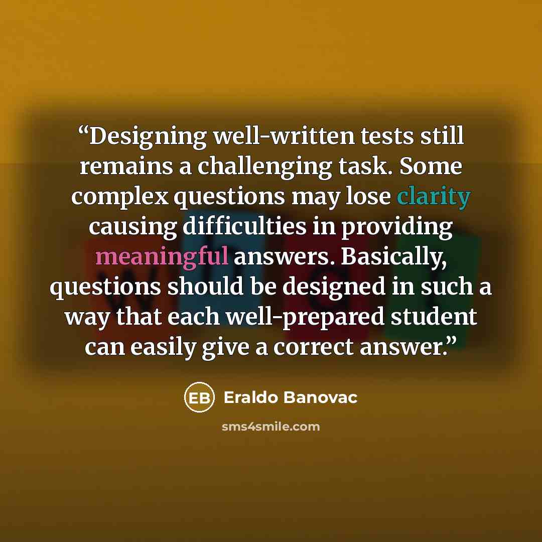 “Designing well-written tests still remains a challenging task. Some complex questions may lose clarity causing difficulties in providing meaningful answers. Basically, questions should be designed in such a way that each well-prepared student can easily give a correct answer.” quote by Eraldo Banovac