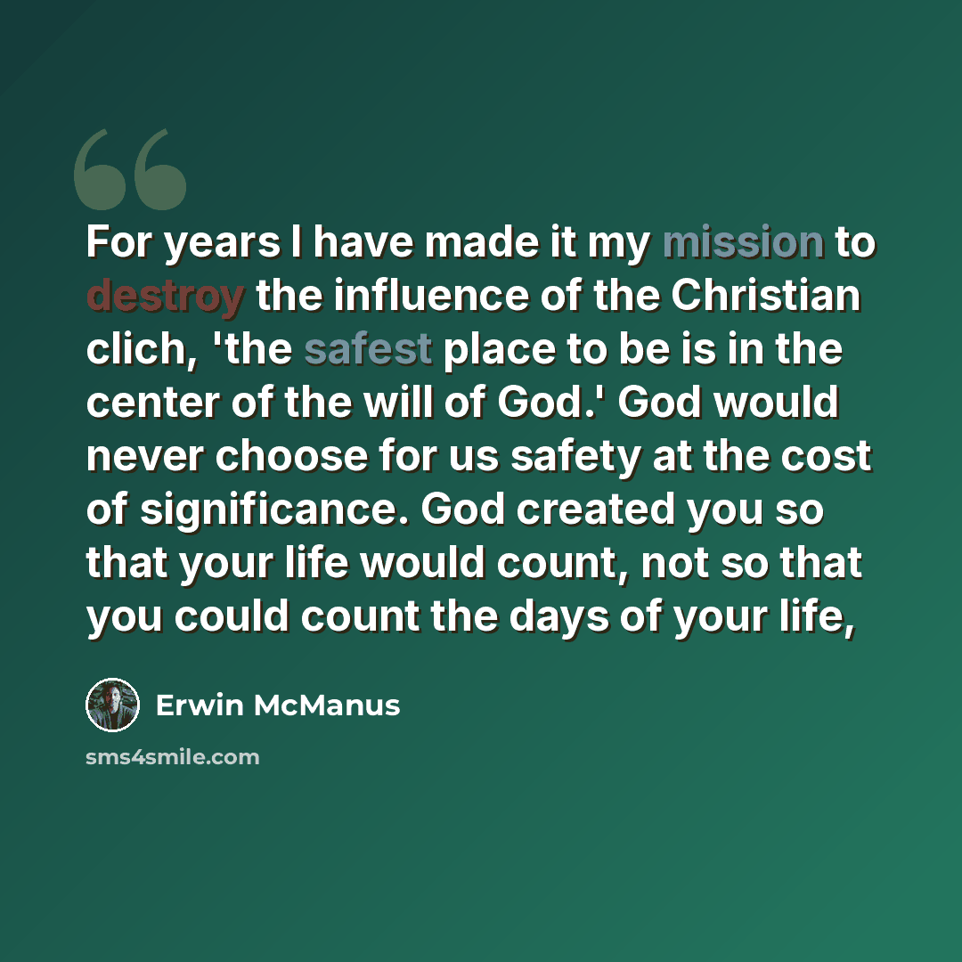 “For years I have made it my mission to destroy the influence of the Christian clich, 'the safest place to be is in the center of the will of God.' God would never choose for us safety at the cost of significance. God created you so that your life would count, not so that you could count the days…” quote by Erwin McManus