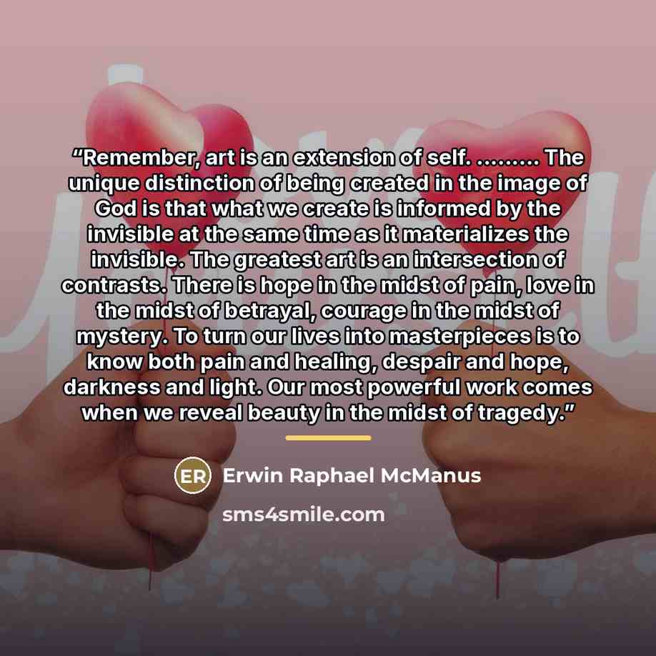 “Remember, art is an extension of self. …. The unique distinction of being created in the image of God is that what we create is informed by the invisible at the same time as it materializes the invisible. The greatest art is an intersection of contrasts. There is hope in the midst of pain, love in…” quote by Erwin Raphael McManus