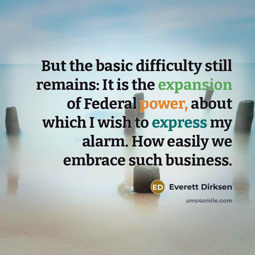 “But the basic difficulty still remains: It is the expansion of Federal power, about which I wish to express my alarm. How easily we embrace such business.” quote by Everett Dirksen
