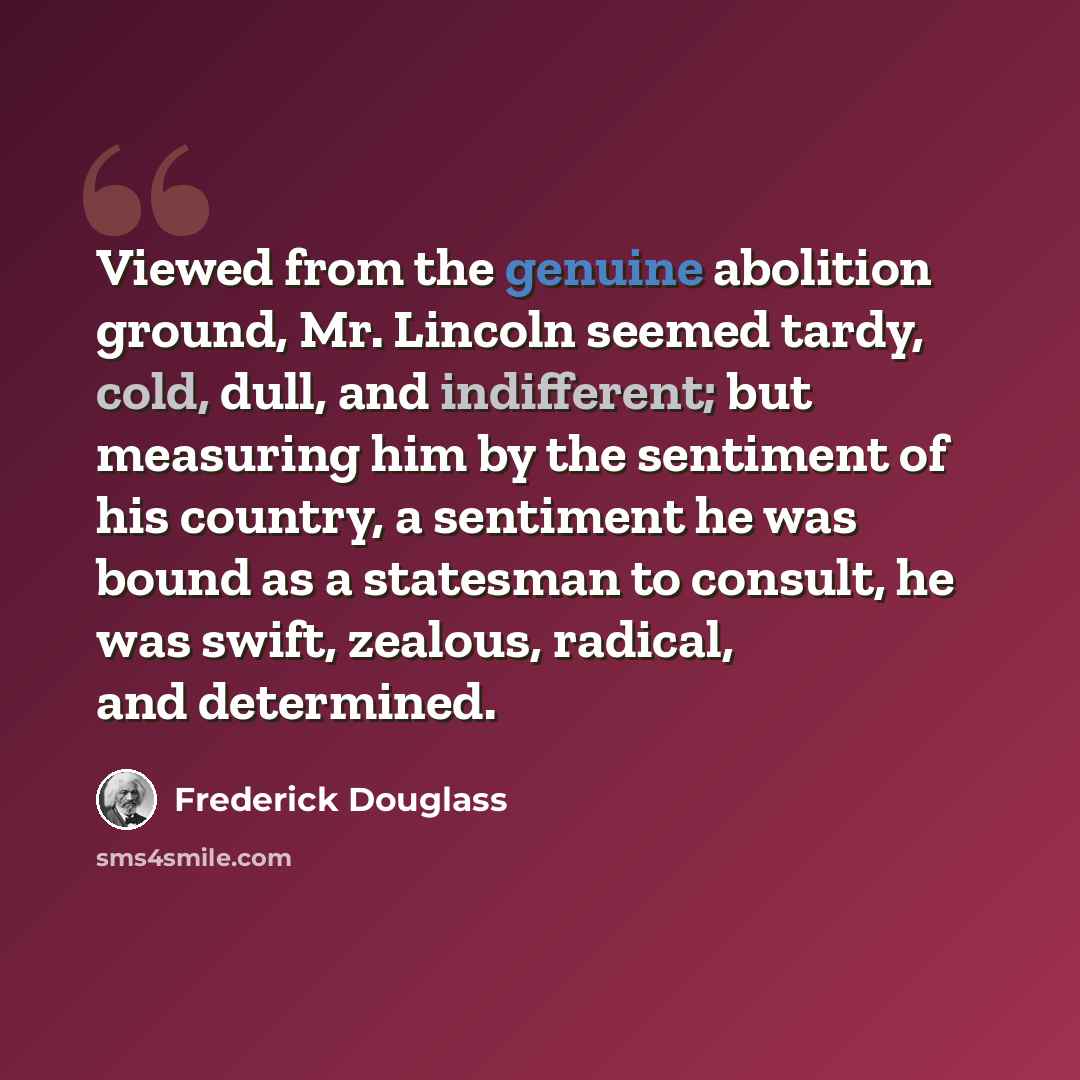“Viewed from the genuine abolition ground, Mr. Lincoln seemed tardy, cold, dull, and indifferent; but measuring him by the sentiment of his country, a sentiment he was bound as a statesman to consult, he was swift, zealous, radical, and determined.” quote by Frederick Douglass