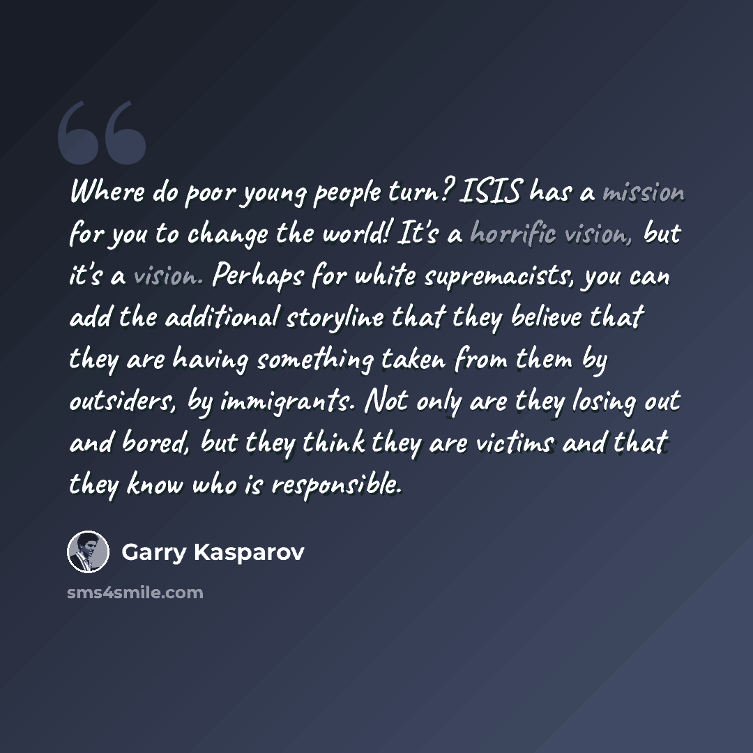“Where do poor young people turn? ISIS has a mission for you to change the world! It's a horrific vision, but it's a vision. Perhaps for white supremacists, you can add the additional storyline that they believe that they are having something taken from them by outsiders, by immigrants. Not only…” quote by Garry Kasparov