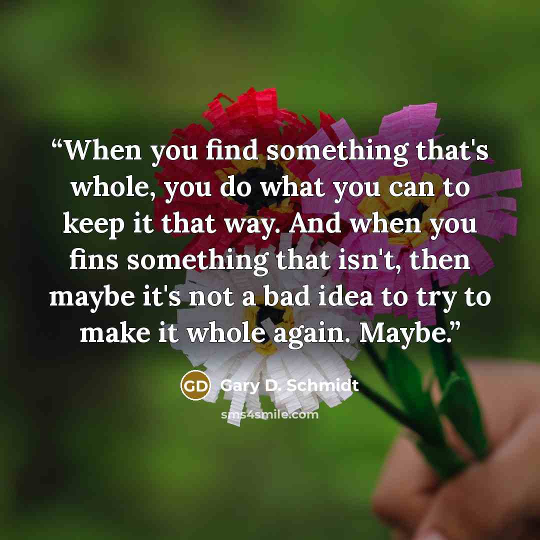 “When you find something that's whole, you do what you can to keep it that way. And when you fins something that isn't, then maybe it's not a bad idea to try to make it whole again. Maybe.” quote by Gary D. Schmidt