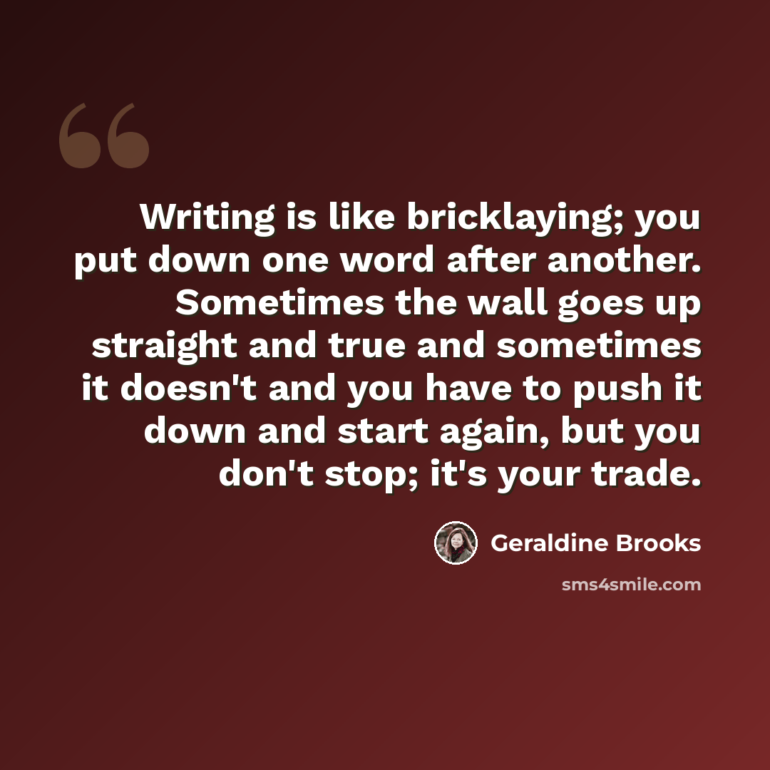 “Writing is like bricklaying; you put down one word after another. Sometimes the wall goes up straight and true and sometimes it doesn't and you have to push it down and start again, but you don't stop; it's your trade.” quote by Geraldine Brooks