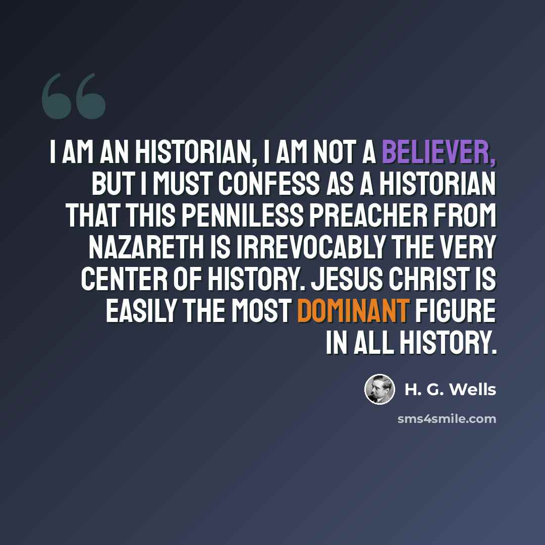 “I am an historian, I am not a believer, but I must confess as a historian that this penniless preacher from Nazareth is irrevocably the very center of history. Jesus Christ is easily the most dominant figure in all history.” quote by H. G. Wells