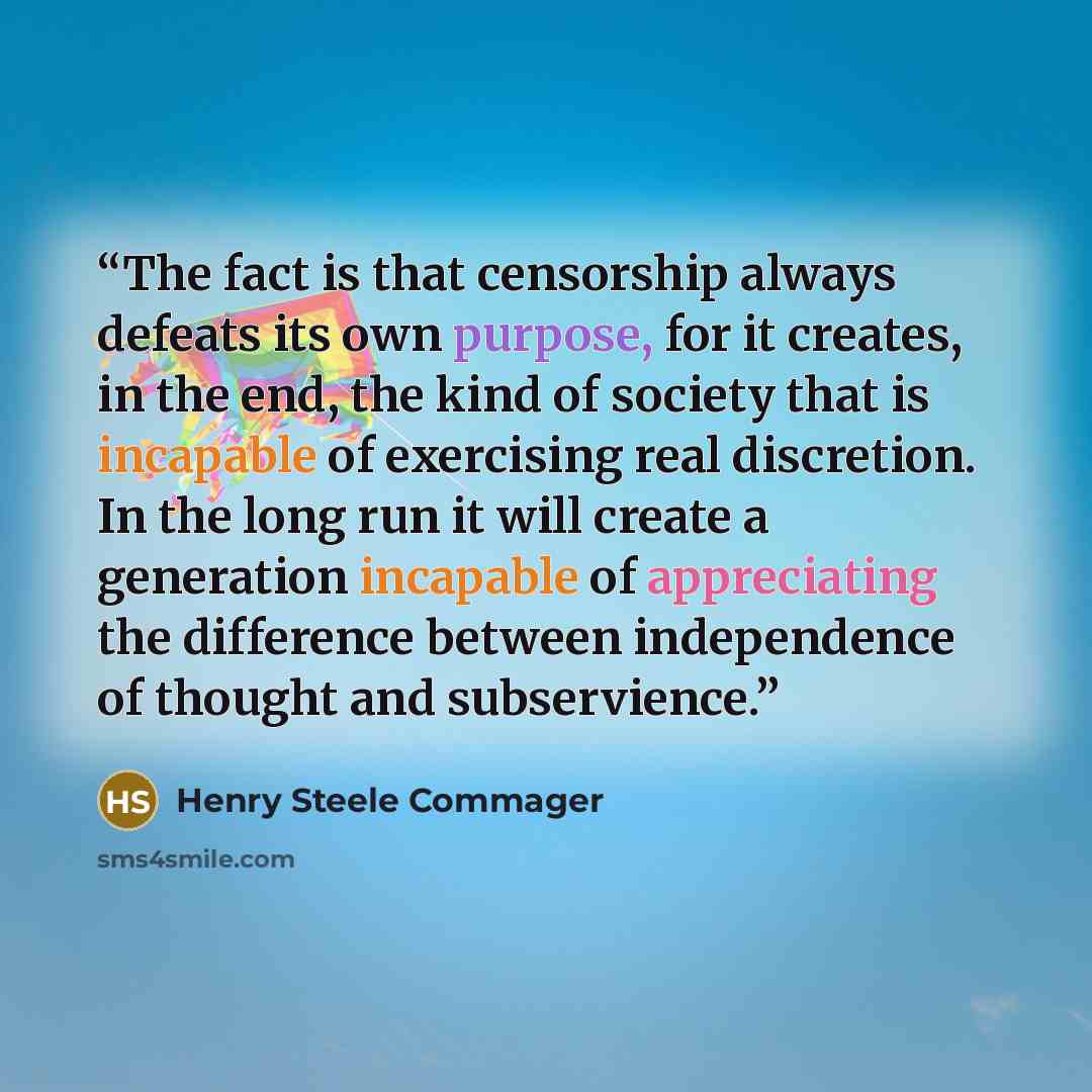“The fact is that censorship always defeats its own purpose, for it creates, in the end, the kind of society that is incapable of exercising real discretion. In the long run it will create a generation incapable of appreciating the difference between independence of thought and subservience.” quote by Henry Steele Commager