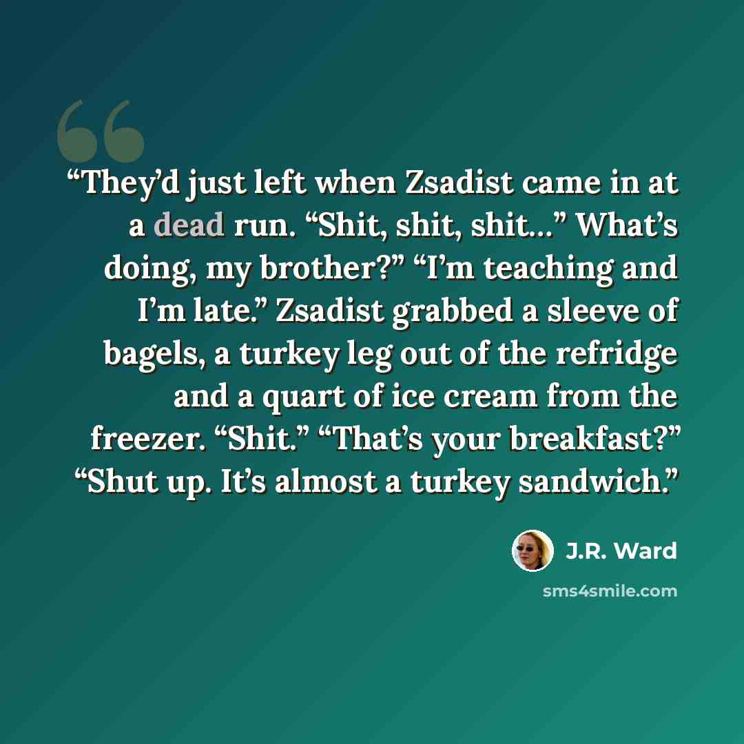 “They’d just left when Zsadist came in at a dead run. “Shit, shit, shit…” What’s doing, my brother?” “I’m teaching and I’m late.” Zsadist grabbed a sleeve of bagels, a turkey leg out of the refridge and a quart of ice cream from the freezer. “Shit.” “That’s your breakfast?” “Shut up. It’s almost a…” quote by J.R. Ward