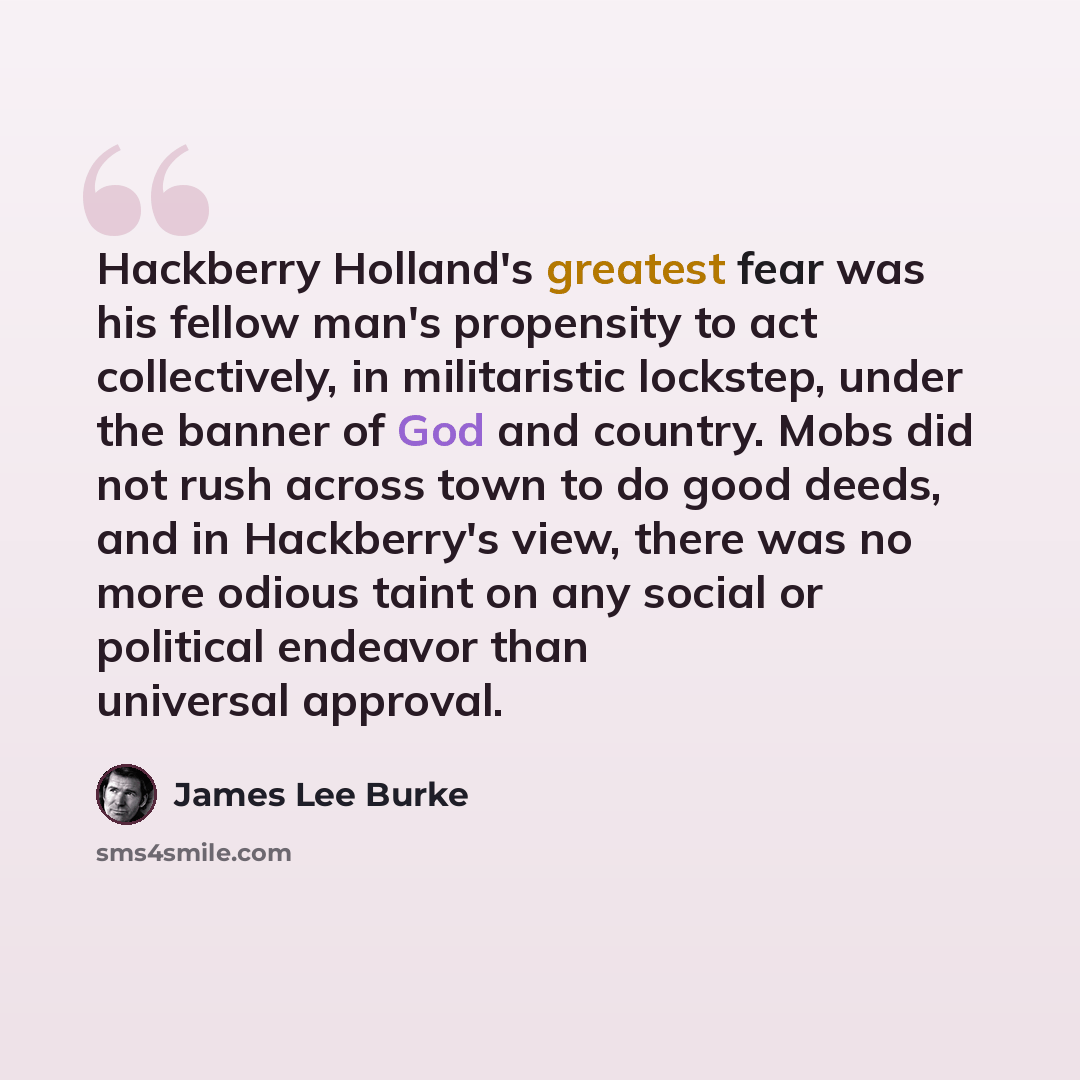 “Hackberry Holland's greatest fear was his fellow man's propensity to act collectively, in militaristic lockstep, under the banner of God and country. Mobs did not rush across town to do good deeds, and in Hackberry's view, there was no more odious taint on any social or political endeavor than…” quote by James Lee Burke