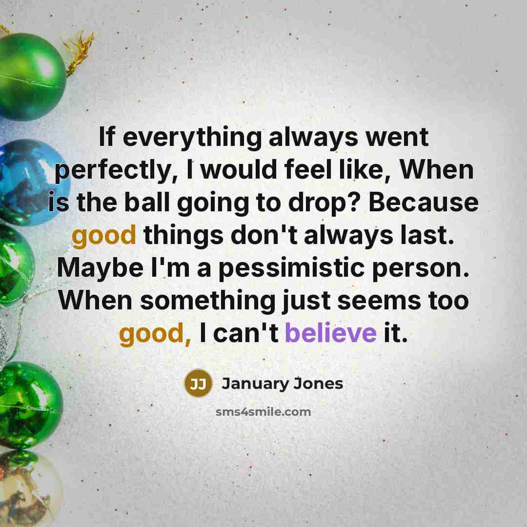 “If everything always went perfectly, I would feel like, When is the ball going to drop? Because good things don't always last. Maybe I'm a pessimistic person. When something just seems too good, I can't believe it.” quote by January Jones